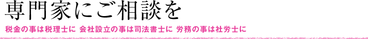 専門家にご相談を 税金のことは税理士に 会社設立の事は司法書士に 労務の事は社労士に